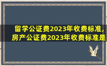 留学公证费2023年收费标准,房产公证费2023年收费标准是多少