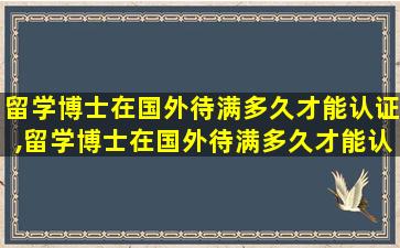 留学博士在国外待满多久才能认证,留学博士在国外待满多久才能认证研究生