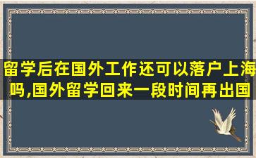 留学后在国外工作还可以落户上海吗,国外留学回来一段时间再出国工作回国还能落户上海吗