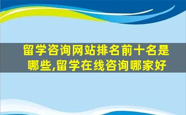 留学咨询网站排名前十名是哪些,留学在线咨询哪家好