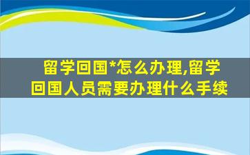 留学回国*
怎么办理,留学回国人员需要办理什么手续