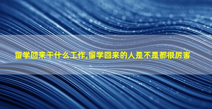 留学回来干什么工作,留学回来的人是不是都很厉害