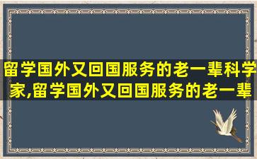 留学国外又回国服务的老一辈科学家,留学国外又回国服务的老一辈科学家总数