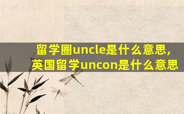 留学圈uncle是什么意思,英国留学uncon是什么意思