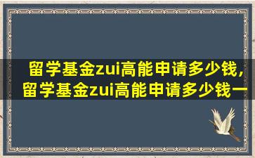 留学基金zui
高能申请多少钱,留学基金zui
高能申请多少钱一年