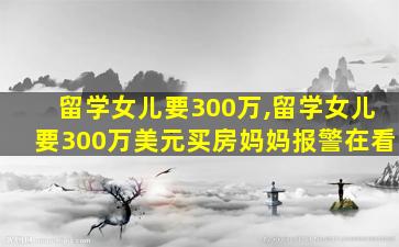 留学女儿要300万,留学女儿要300万美元买房妈妈报警在看