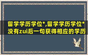 留学学历学位*
,留学学历学位*
没有zui
后一句获得相应的学历