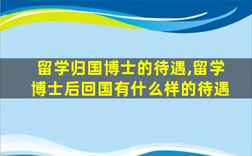 留学归国博士的待遇,留学博士后回国有什么样的待遇