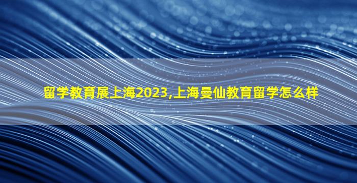 留学教育展上海2023,上海曼仙教育留学怎么样