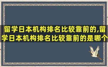 留学日本机构排名比较靠前的,留学日本机构排名比较靠前的是哪个