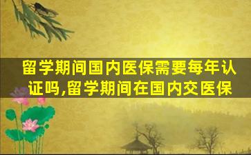 留学期间国内医保需要每年认证吗,留学期间在国内交医保