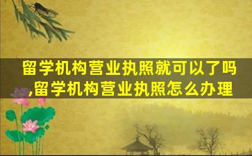 留学机构营业执照就可以了吗,留学机构营业执照怎么办理