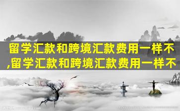 留学汇款和跨境汇款费用一样不,留学汇款和跨境汇款费用一样不