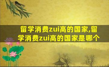 留学消费zui
高的国家,留学消费zui
高的国家是哪个