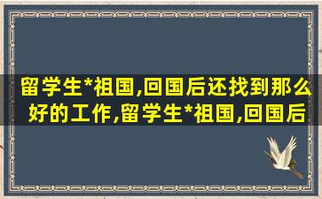 留学生*
祖国,回国后还找到那么好的工作,留学生*
祖国,回国后还找到那么好的工作怎么办