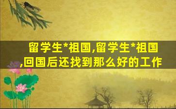 留学生*
祖国,留学生*
祖国,回国后还找到那么好的工作