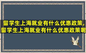 留学生上海就业有什么优惠政策,留学生上海就业有什么优惠政策呢