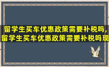 留学生买车优惠政策需要补税吗,留学生买车优惠政策需要补税吗现在