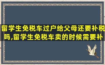 留学生免税车过户给父母还要补税吗,留学生免税车卖的时候需要补税么