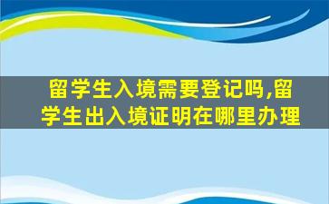 留学生入境需要登记吗,留学生出入境证明在哪里办理