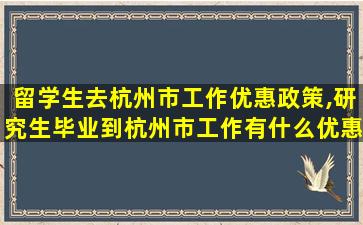 留学生去杭州市工作优惠政策,研究生毕业到杭州市工作有什么优惠政策