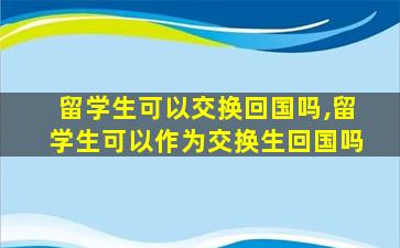 留学生可以交换回国吗,留学生可以作为交换生回国吗