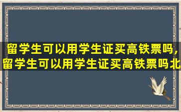 留学生可以用学生证买高铁票吗,留学生可以用学生证买高铁票吗北京