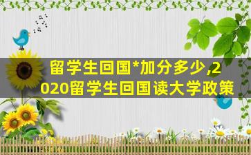 留学生回国*
加分多少,2020留学生回国读大学政策