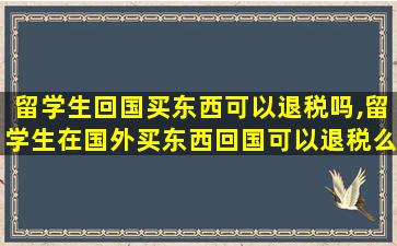 留学生回国买东西可以退税吗,留学生在国外买东西回国可以退税么