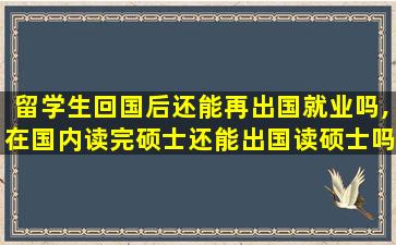 留学生回国后还能再出国就业吗,在国内读完硕士还能出国读硕士吗