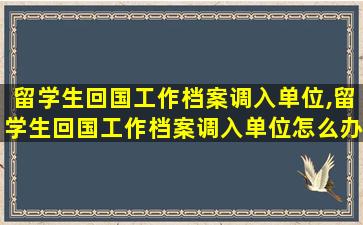 留学生回国工作档案调入单位,留学生回国工作档案调入单位怎么办理