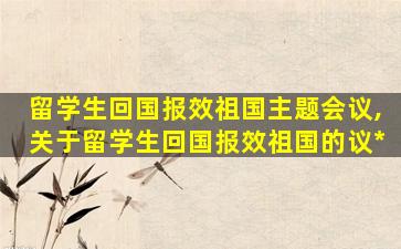 留学生回国报效祖国主题会议,关于留学生回国报效祖国的议*