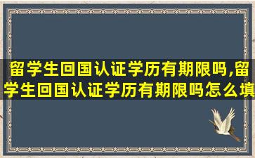 留学生回国认证学历有期限吗,留学生回国认证学历有期限吗怎么填