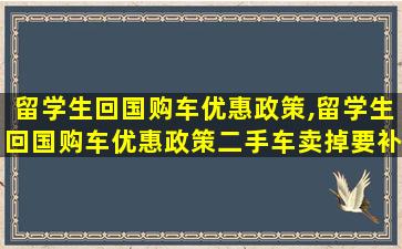 留学生回国购车优惠政策,留学生回国购车优惠政策二手车卖掉要补税吗