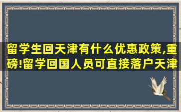 留学生回天津有什么优惠政策,重磅!留学回国人员可直接落户天津