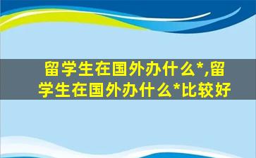 留学生在国外办什么*
,留学生在国外办什么*
比较好