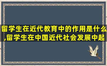 留学生在近代教育中的作用是什么,留学生在中国近代社会发展中起到的作用