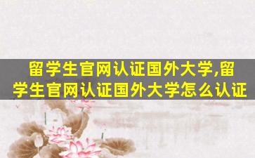 留学生官网认证国外大学,留学生官网认证国外大学怎么认证