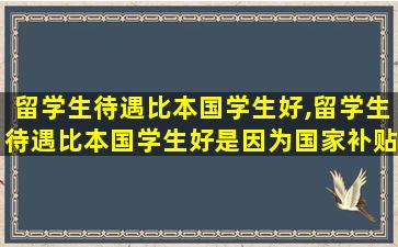 留学生待遇比本国学生好,留学生待遇比本国学生好是因为国家补贴吗