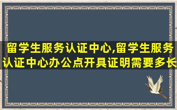 留学生服务认证中心,留学生服务认证中心办公点开具证明需要多长时间