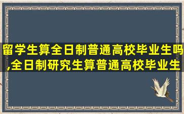 留学生算全日制普通高校毕业生吗,全日制研究生算普通高校毕业生吗