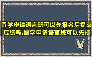 留学申请语言班可以先报名后提交成绩吗,留学申请语言班可以先报名后提交成绩吗知乎