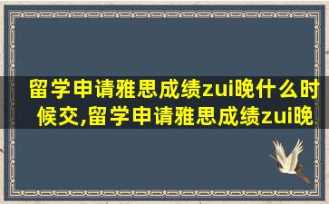 留学申请雅思成绩zui
晚什么时候交,留学申请雅思成绩zui
晚什么时候交材料