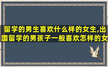 留学的男生喜欢什么样的女生,出国留学的男孩子一般喜欢怎样的女生啊