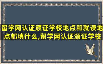 留学网认证颁证学校地点和就读地点都填什么,留学网认证颁证学校地点和就读地点都填什么