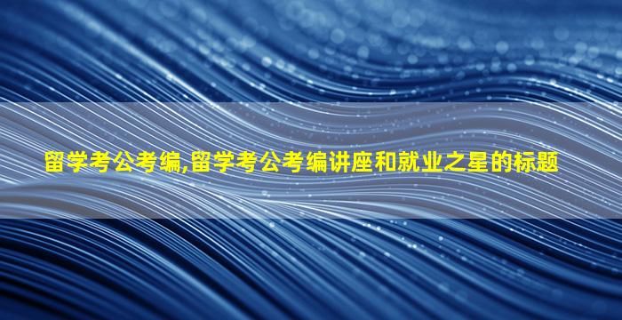 留学考公考编,留学考公考编讲座和就业之星的标题