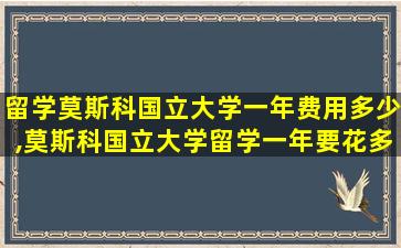 留学莫斯科国立大学一年费用多少,莫斯科国立大学留学一年要花多少钱