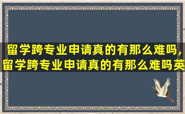 留学跨专业申请真的有那么难吗,留学跨专业申请真的有那么难吗英语