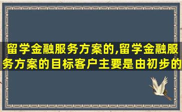 留学金融服务方案的,留学金融服务方案的目标客户主要是由初步的留学构想