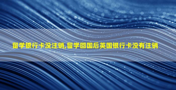 留学银行卡没注销,留学回国后英国银行卡没有注销